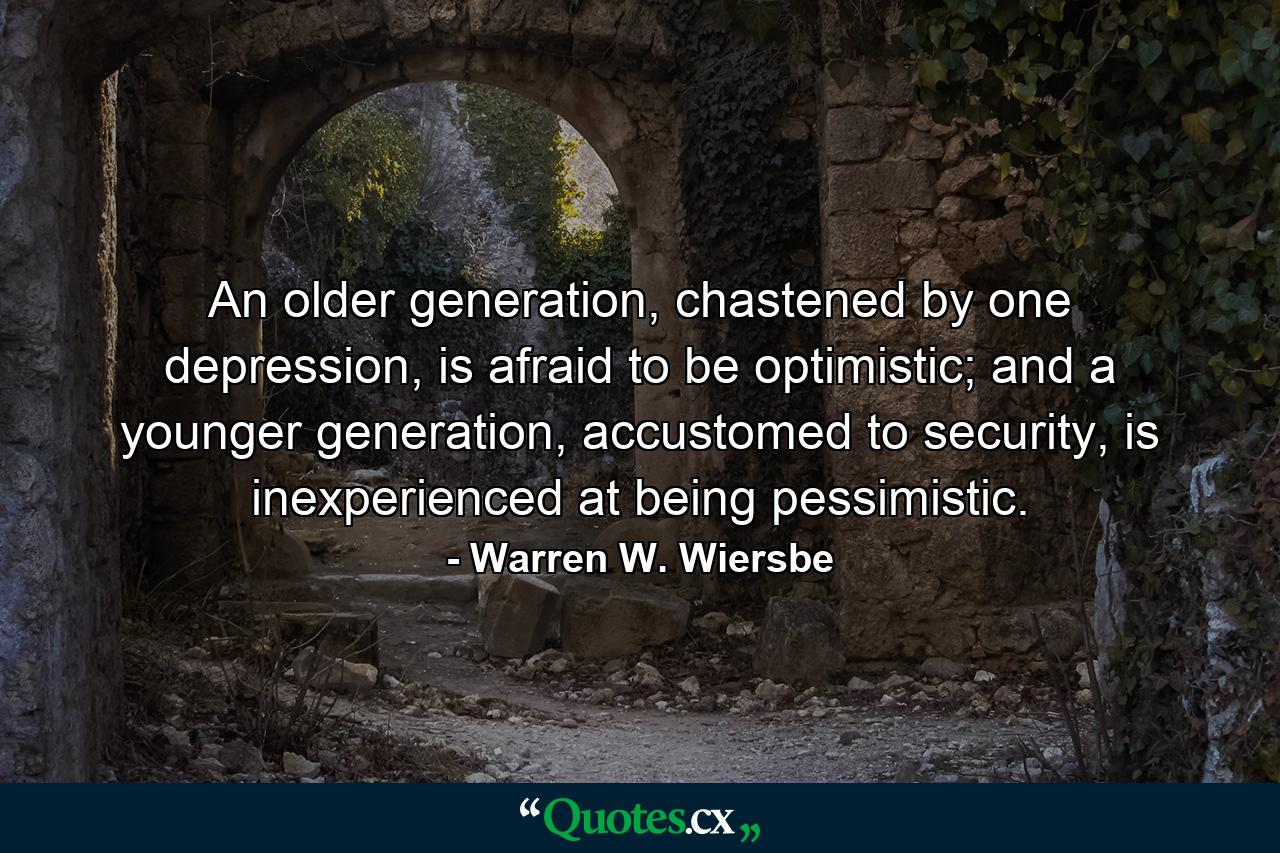 An older generation, chastened by one depression, is afraid to be optimistic; and a younger generation, accustomed to security, is inexperienced at being pessimistic. - Quote by Warren W. Wiersbe