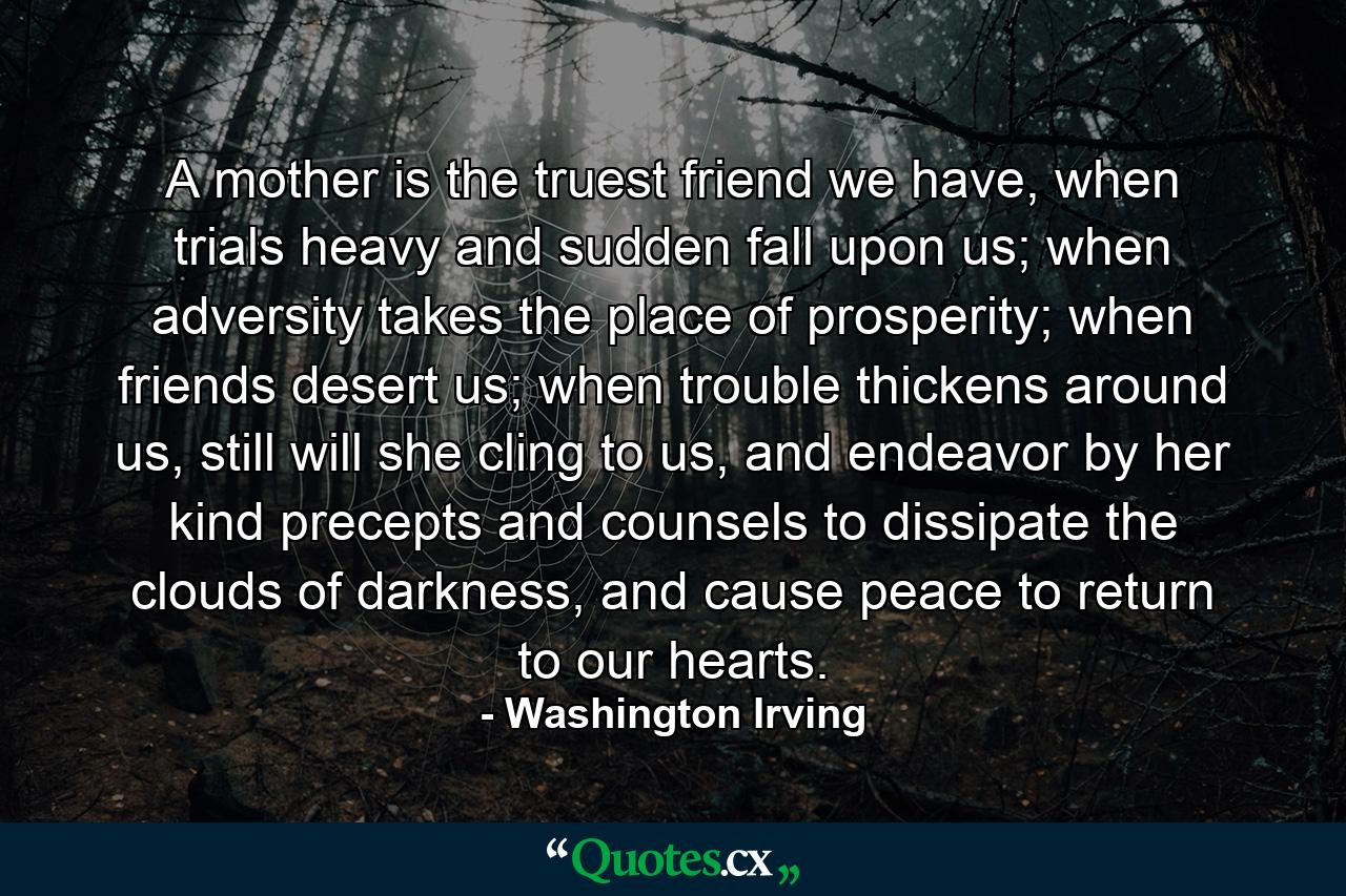 A mother is the truest friend we have, when trials heavy and sudden fall upon us; when adversity takes the place of prosperity; when friends desert us; when trouble thickens around us, still will she cling to us, and endeavor by her kind precepts and counsels to dissipate the clouds of darkness, and cause peace to return to our hearts. - Quote by Washington Irving