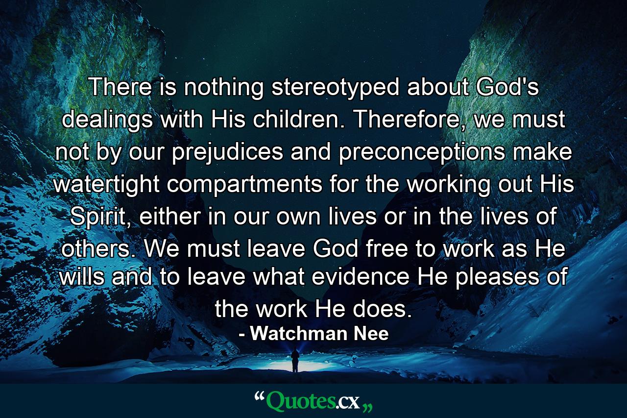 There is nothing stereotyped about God's dealings with His children. Therefore, we must not by our prejudices and preconceptions make watertight compartments for the working out His Spirit, either in our own lives or in the lives of others. We must leave God free to work as He wills and to leave what evidence He pleases of the work He does. - Quote by Watchman Nee