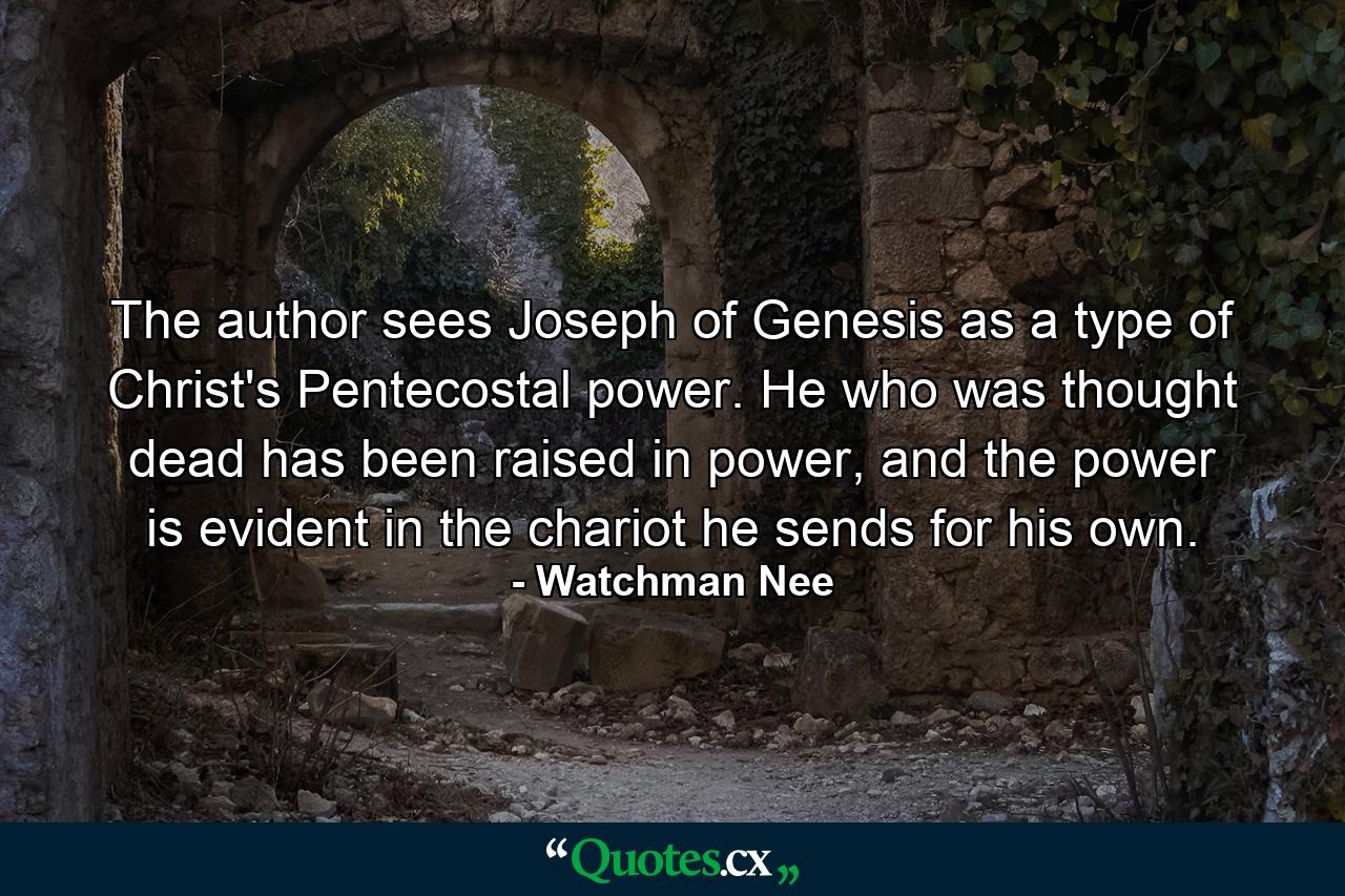 The author sees Joseph of Genesis as a type of Christ's Pentecostal power. He who was thought dead has been raised in power, and the power is evident in the chariot he sends for his own. - Quote by Watchman Nee