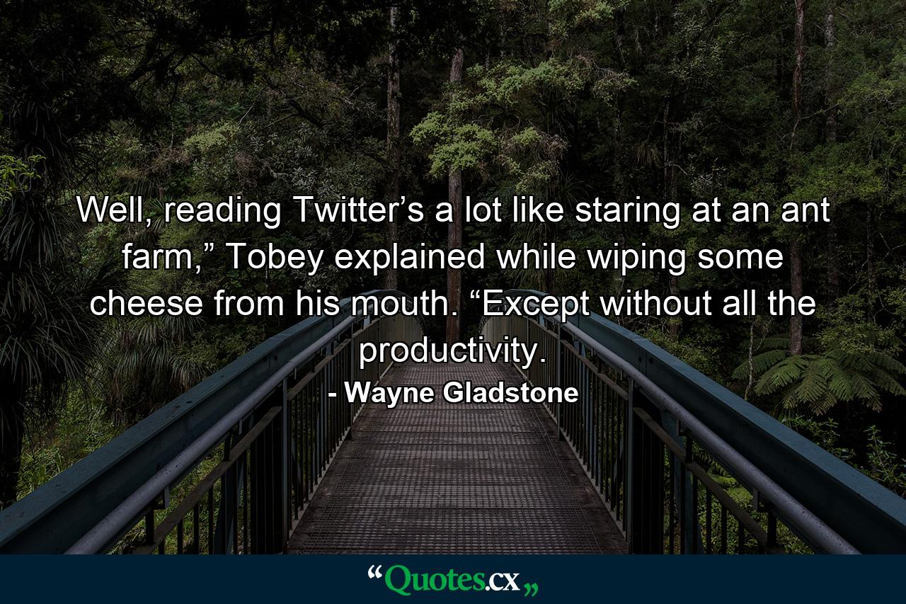 Well, reading Twitter’s a lot like staring at an ant farm,” Tobey explained while wiping some cheese from his mouth. “Except without all the productivity. - Quote by Wayne Gladstone