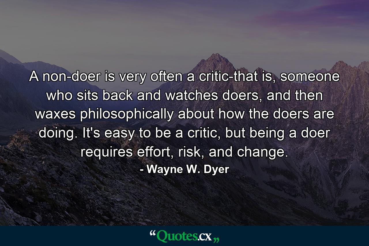 A non-doer is very often a critic-that is, someone who sits back and watches doers, and then waxes philosophically about how the doers are doing. It's easy to be a critic, but being a doer requires effort, risk, and change. - Quote by Wayne W. Dyer