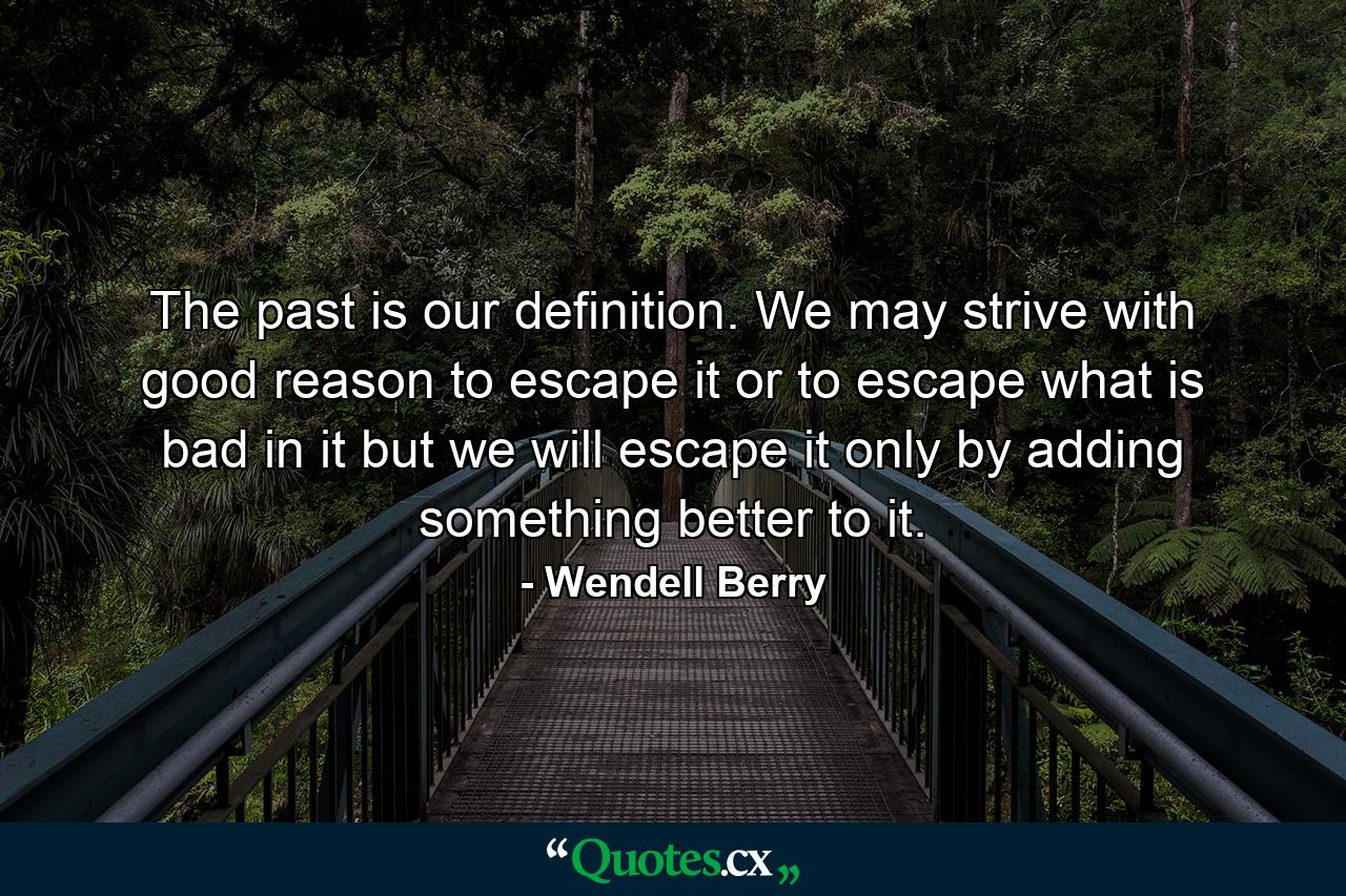 The past is our definition. We may strive with good reason to escape it or to escape what is bad in it but we will escape it only by adding something better to it. - Quote by Wendell Berry