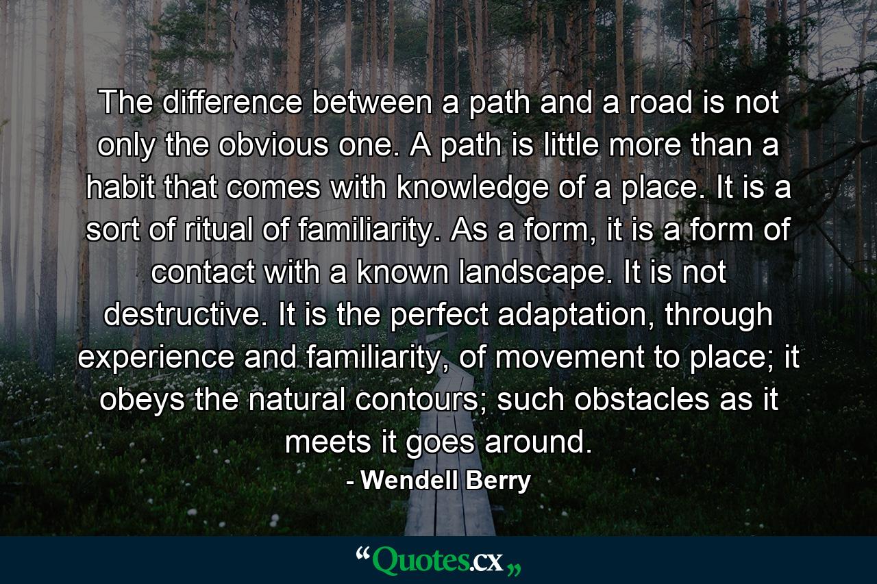 The difference between a path and a road is not only the obvious one. A path is little more than a habit that comes with knowledge of a place. It is a sort of ritual of familiarity. As a form, it is a form of contact with a known landscape. It is not destructive. It is the perfect adaptation, through experience and familiarity, of movement to place; it obeys the natural contours; such obstacles as it meets it goes around. - Quote by Wendell Berry