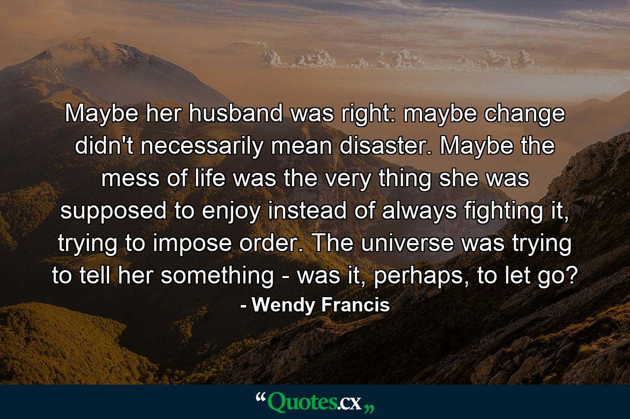 Maybe her husband was right: maybe change didn't necessarily mean disaster. Maybe the mess of life was the very thing she was supposed to enjoy instead of always fighting it, trying to impose order. The universe was trying to tell her something - was it, perhaps, to let go? - Quote by Wendy Francis