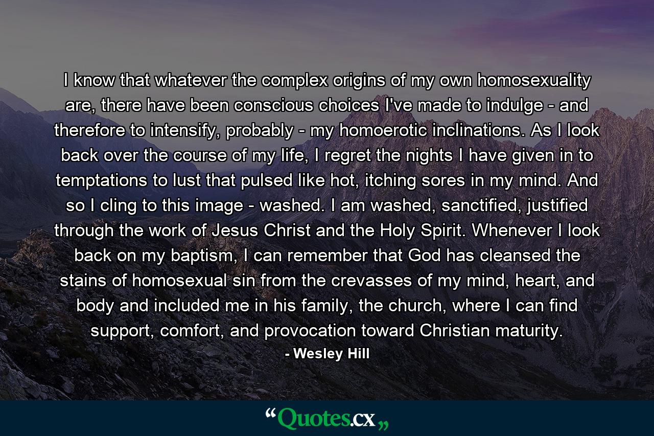 I know that whatever the complex origins of my own homosexuality are, there have been conscious choices I've made to indulge - and therefore to intensify, probably - my homoerotic inclinations. As I look back over the course of my life, I regret the nights I have given in to temptations to lust that pulsed like hot, itching sores in my mind. And so I cling to this image - washed. I am washed, sanctified, justified through the work of Jesus Christ and the Holy Spirit. Whenever I look back on my baptism, I can remember that God has cleansed the stains of homosexual sin from the crevasses of my mind, heart, and body and included me in his family, the church, where I can find support, comfort, and provocation toward Christian maturity. - Quote by Wesley Hill