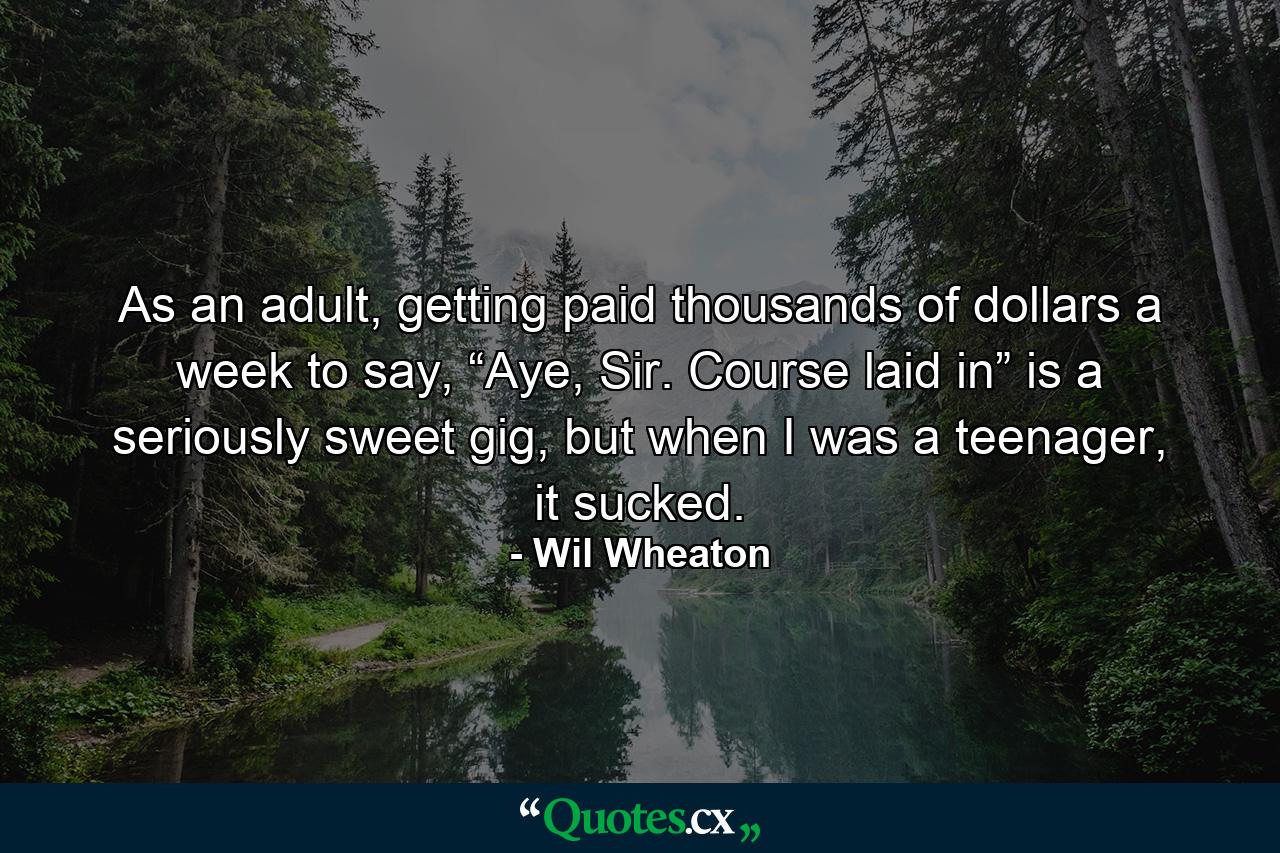 As an adult, getting paid thousands of dollars a week to say, “Aye, Sir. Course laid in” is a seriously sweet gig, but when I was a teenager, it sucked. - Quote by Wil Wheaton