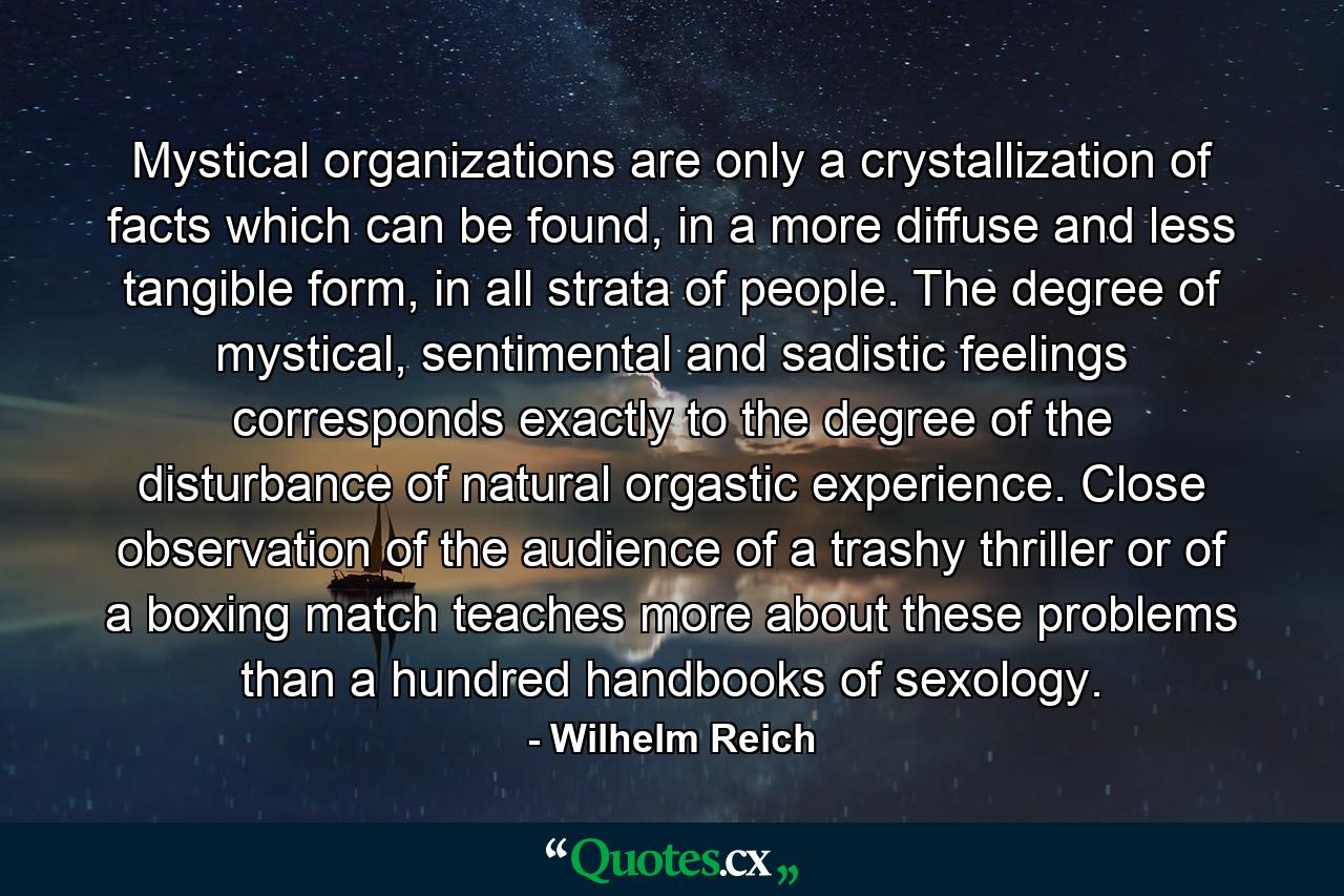 Mystical organizations are only a crystallization of facts which can be found, in a more diffuse and less tangible form, in all strata of people. The degree of mystical, sentimental and sadistic feelings corresponds exactly to the degree of the disturbance of natural orgastic experience. Close observation of the audience of a trashy thriller or of a boxing match teaches more about these problems than a hundred handbooks of sexology. - Quote by Wilhelm Reich