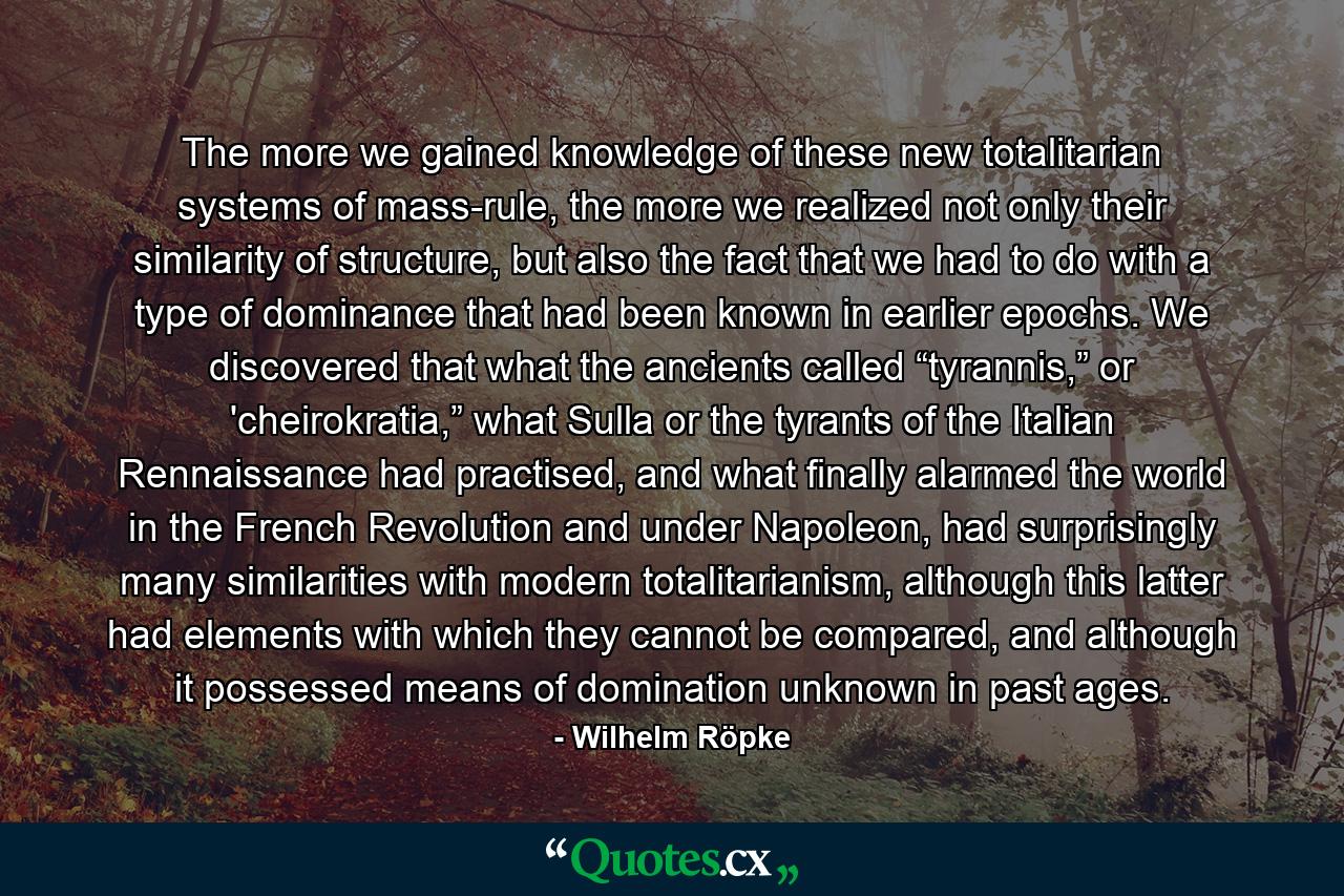 The more we gained knowledge of these new totalitarian systems of mass-rule, the more we realized not only their similarity of structure, but also the fact that we had to do with a type of dominance that had been known in earlier epochs. We discovered that what the ancients called “tyrannis,” or 'cheirokratia,” what Sulla or the tyrants of the Italian Rennaissance had practised, and what finally alarmed the world in the French Revolution and under Napoleon, had surprisingly many similarities with modern totalitarianism, although this latter had elements with which they cannot be compared, and although it possessed means of domination unknown in past ages. - Quote by Wilhelm Röpke