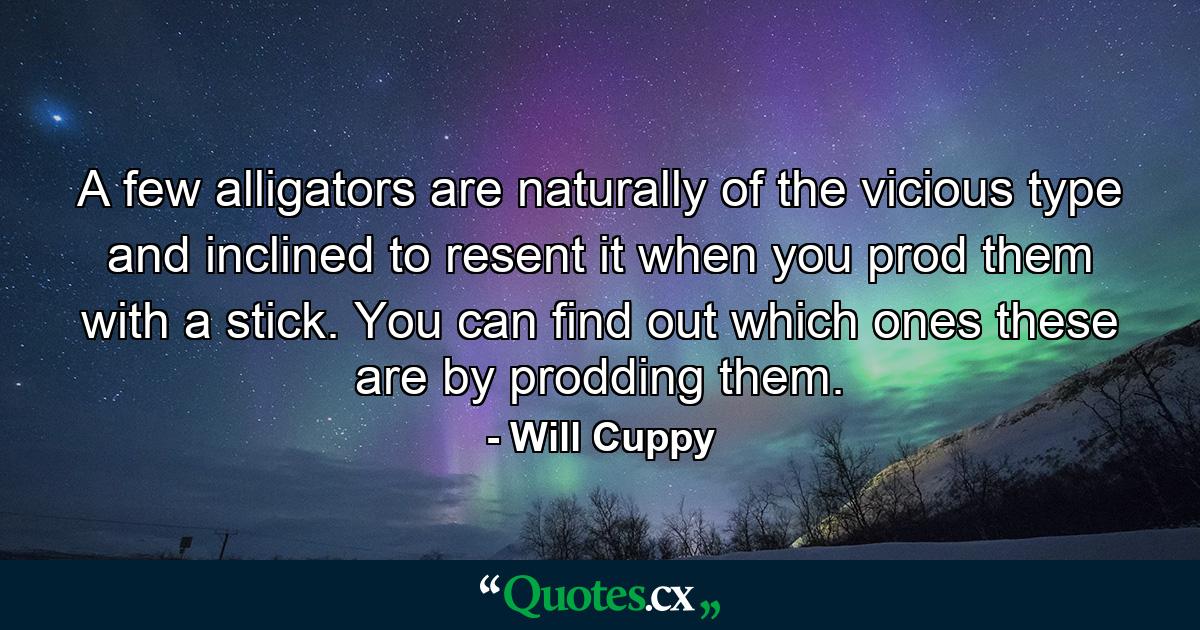 A few alligators are naturally of the vicious type and inclined to resent it when you prod them with a stick. You can find out which ones these are by prodding them. - Quote by Will Cuppy