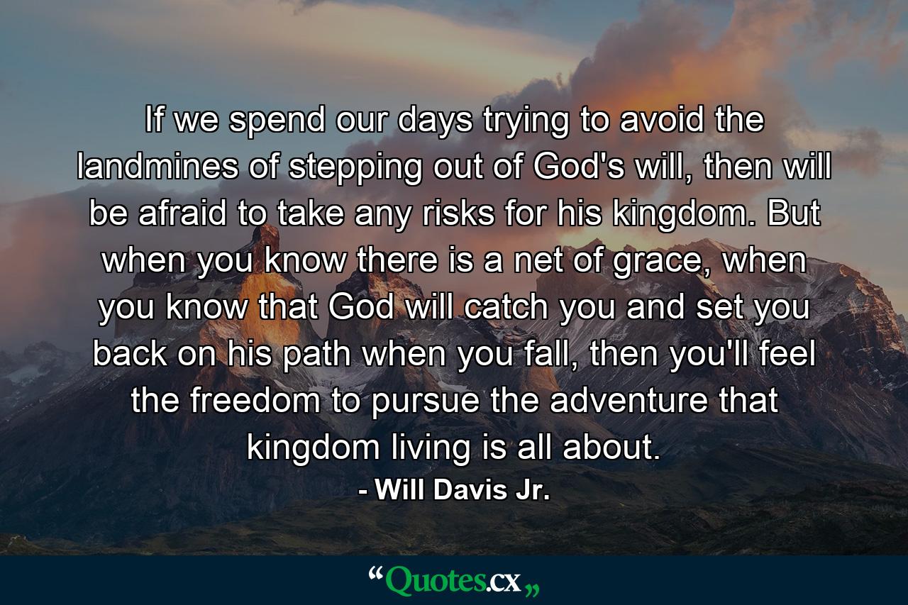 If we spend our days trying to avoid the landmines of stepping out of God's will, then will be afraid to take any risks for his kingdom. But when you know there is a net of grace, when you know that God will catch you and set you back on his path when you fall, then you'll feel the freedom to pursue the adventure that kingdom living is all about. - Quote by Will Davis Jr.