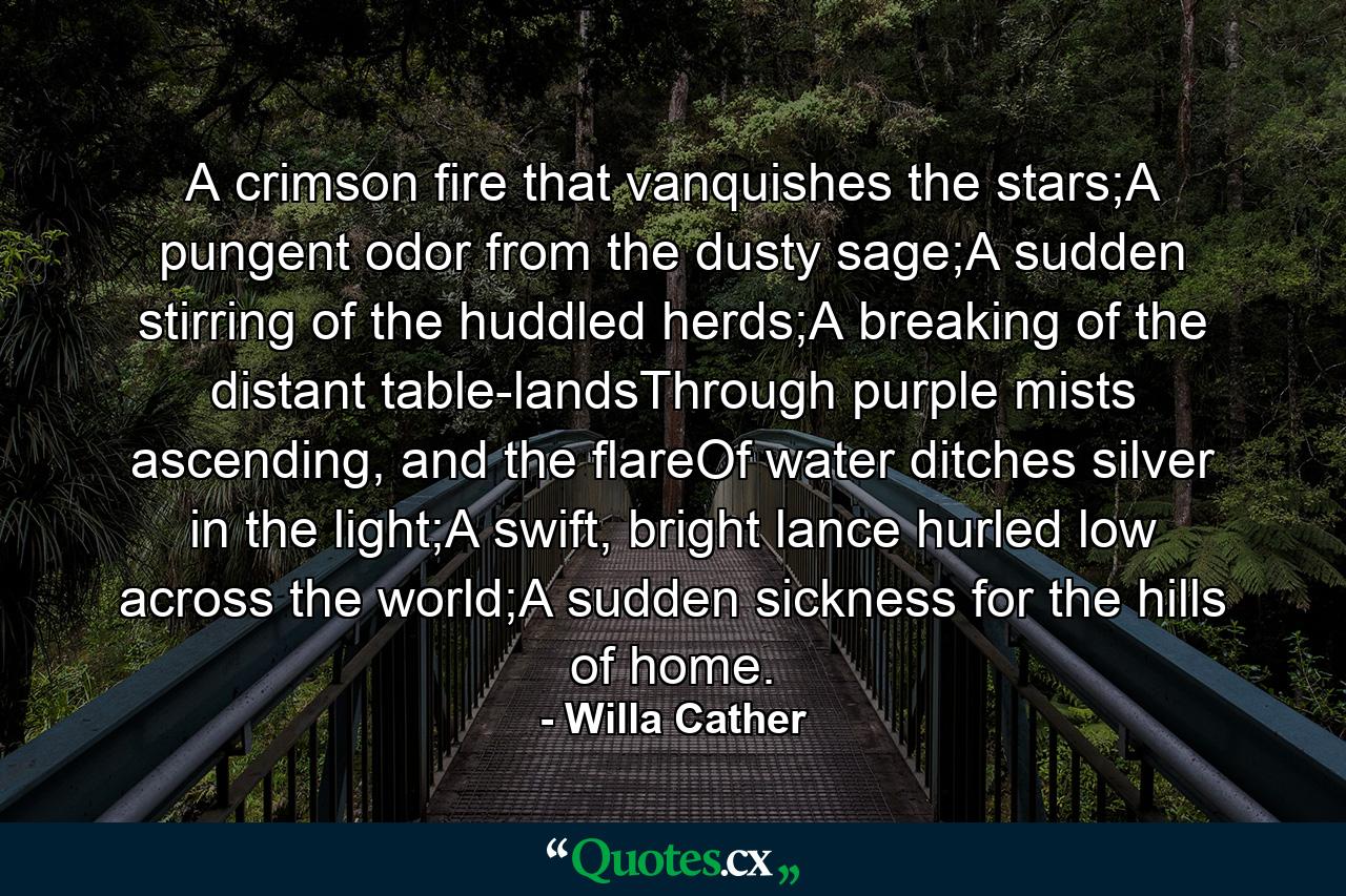 A crimson fire that vanquishes the stars;A pungent odor from the dusty sage;A sudden stirring of the huddled herds;A breaking of the distant table-landsThrough purple mists ascending, and the flareOf water ditches silver in the light;A swift, bright lance hurled low across the world;A sudden sickness for the hills of home. - Quote by Willa Cather