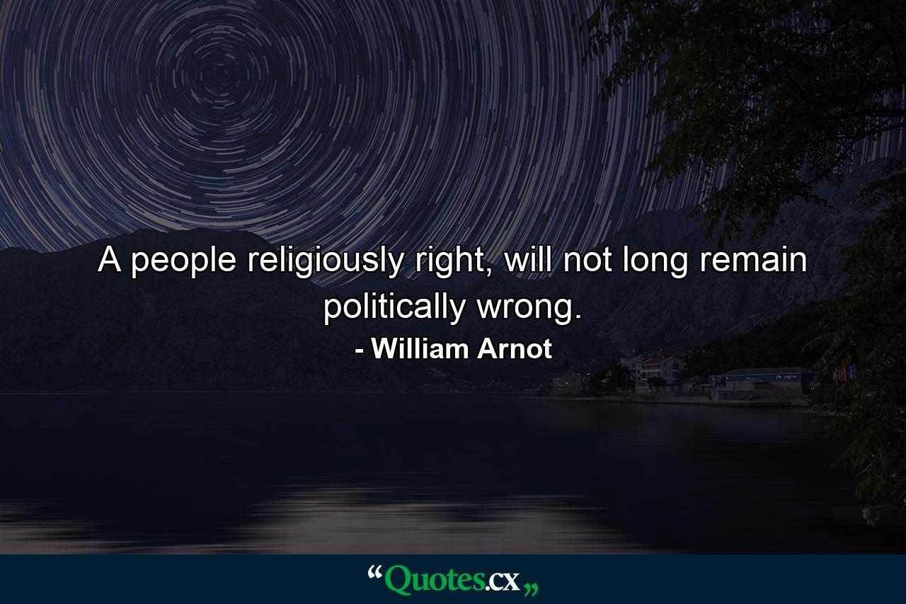 A people religiously right, will not long remain politically wrong. - Quote by William Arnot