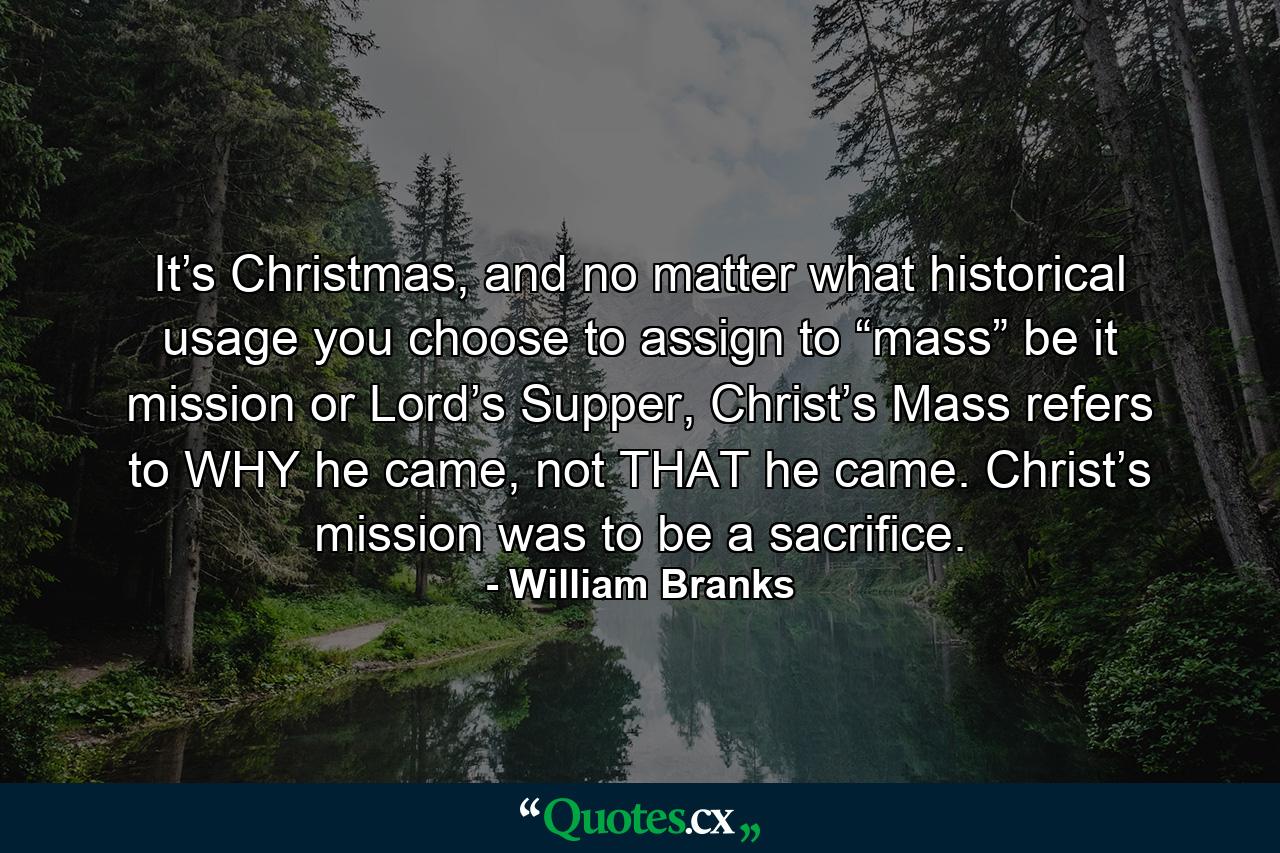 It’s Christmas, and no matter what historical usage you choose to assign to “mass” be it mission or Lord’s Supper, Christ’s Mass refers to WHY he came, not THAT he came. Christ’s mission was to be a sacrifice. - Quote by William Branks