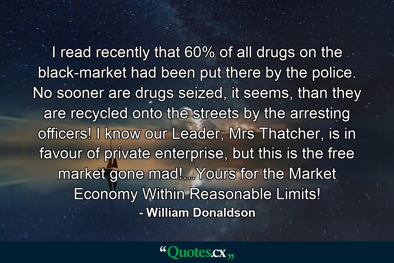 I read recently that 60% of all drugs on the black-market had been put there by the police. No sooner are drugs seized, it seems, than they are recycled onto the streets by the arresting officers! I know our Leader, Mrs Thatcher, is in favour of private enterprise, but this is the free market gone mad!...Yours for the Market Economy Within Reasonable Limits! - Quote by William Donaldson