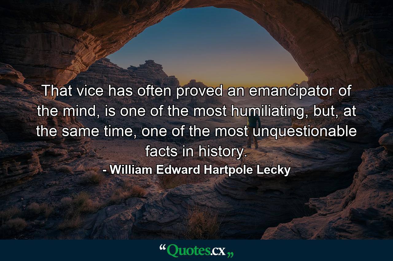 That vice has often proved an emancipator of the mind, is one of the most humiliating, but, at the same time, one of the most unquestionable facts in history. - Quote by William Edward Hartpole Lecky