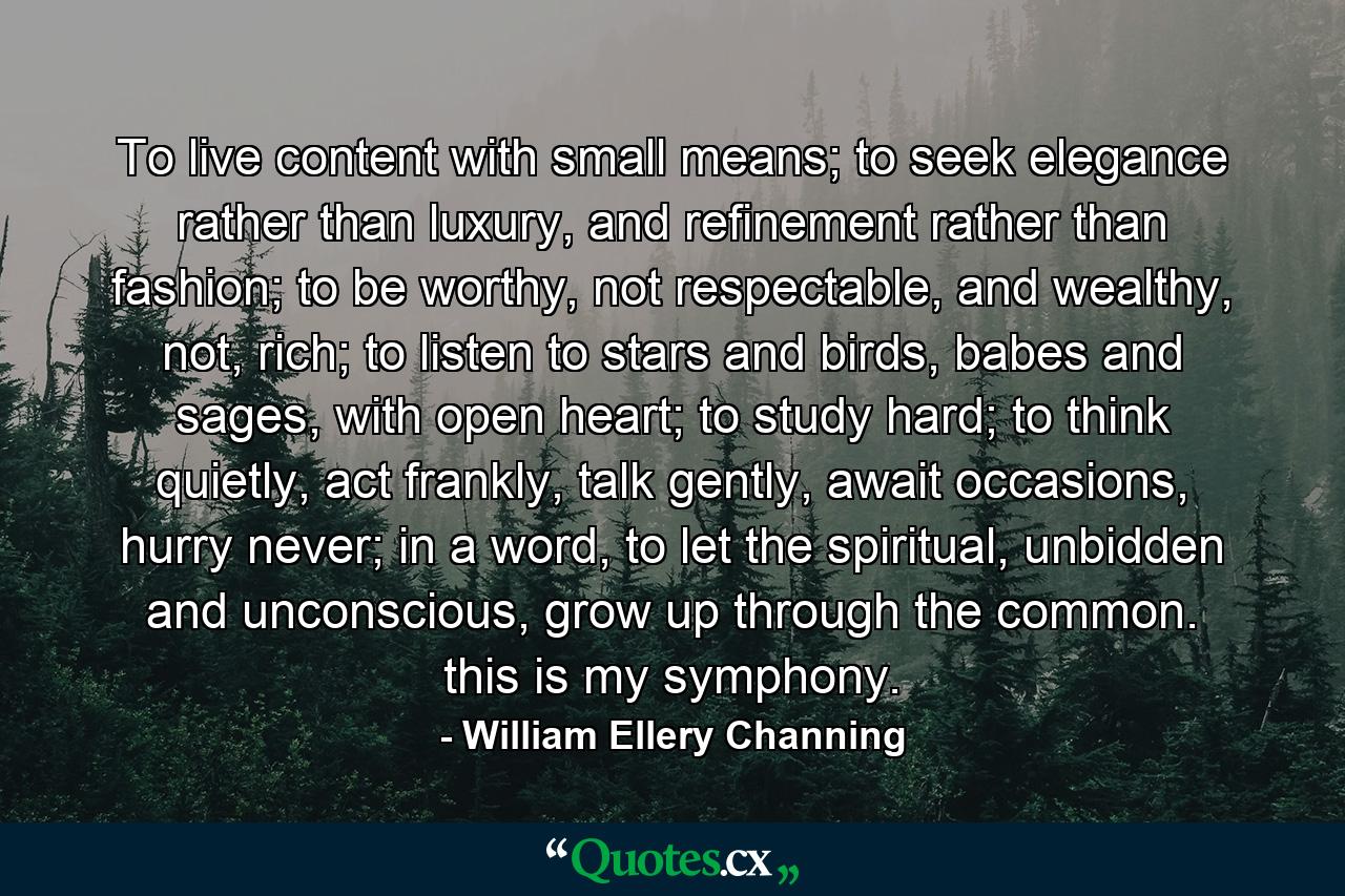 To live content with small means; to seek elegance rather than luxury, and refinement rather than fashion; to be worthy, not respectable, and wealthy, not, rich; to listen to stars and birds, babes and sages, with open heart; to study hard; to think quietly, act frankly, talk gently, await occasions, hurry never; in a word, to let the spiritual, unbidden and unconscious, grow up through the common. this is my symphony. - Quote by William Ellery Channing