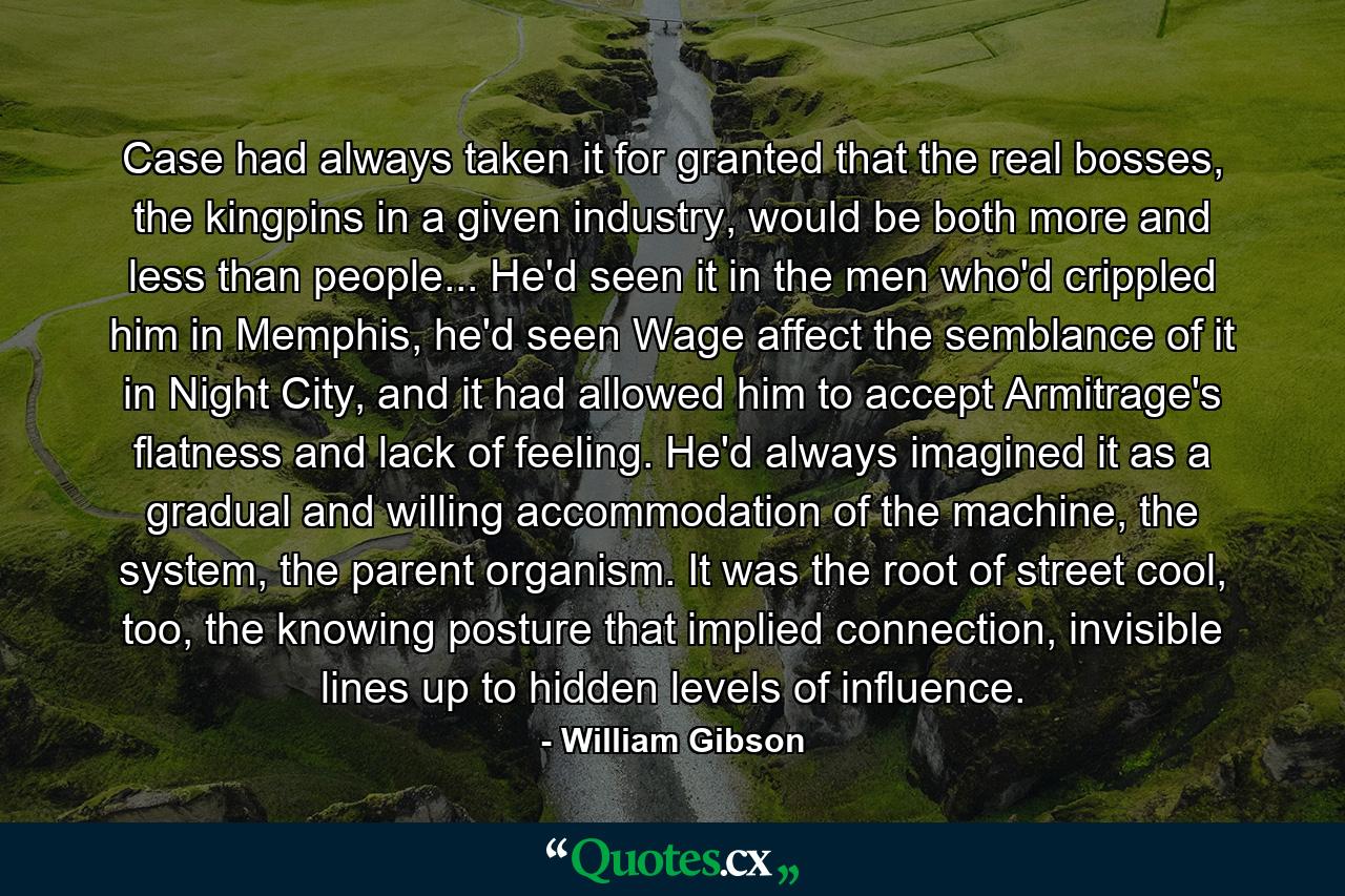 Case had always taken it for granted that the real bosses, the kingpins in a given industry, would be both more and less than people... He'd seen it in the men who'd crippled him in Memphis, he'd seen Wage affect the semblance of it in Night City, and it had allowed him to accept Armitrage's flatness and lack of feeling. He'd always imagined it as a gradual and willing accommodation of the machine, the system, the parent organism. It was the root of street cool, too, the knowing posture that implied connection, invisible lines up to hidden levels of influence. - Quote by William Gibson