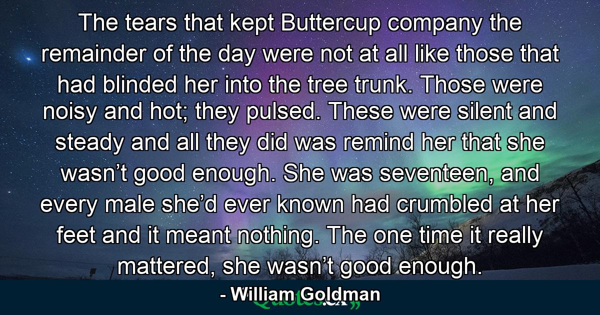 The tears that kept Buttercup company the remainder of the day were not at all like those that had blinded her into the tree trunk. Those were noisy and hot; they pulsed. These were silent and steady and all they did was remind her that she wasn’t good enough. She was seventeen, and every male she’d ever known had crumbled at her feet and it meant nothing. The one time it really mattered, she wasn’t good enough. - Quote by William Goldman