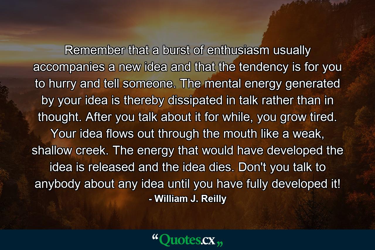 Remember that a burst of enthusiasm usually accompanies a new idea and that the tendency is for you to hurry and tell someone. The mental energy generated by your idea is thereby dissipated in talk rather than in thought. After you talk about it for while, you grow tired. Your idea flows out through the mouth like a weak, shallow creek. The energy that would have developed the idea is released and the idea dies. Don't you talk to anybody about any idea until you have fully developed it! - Quote by William J. Reilly