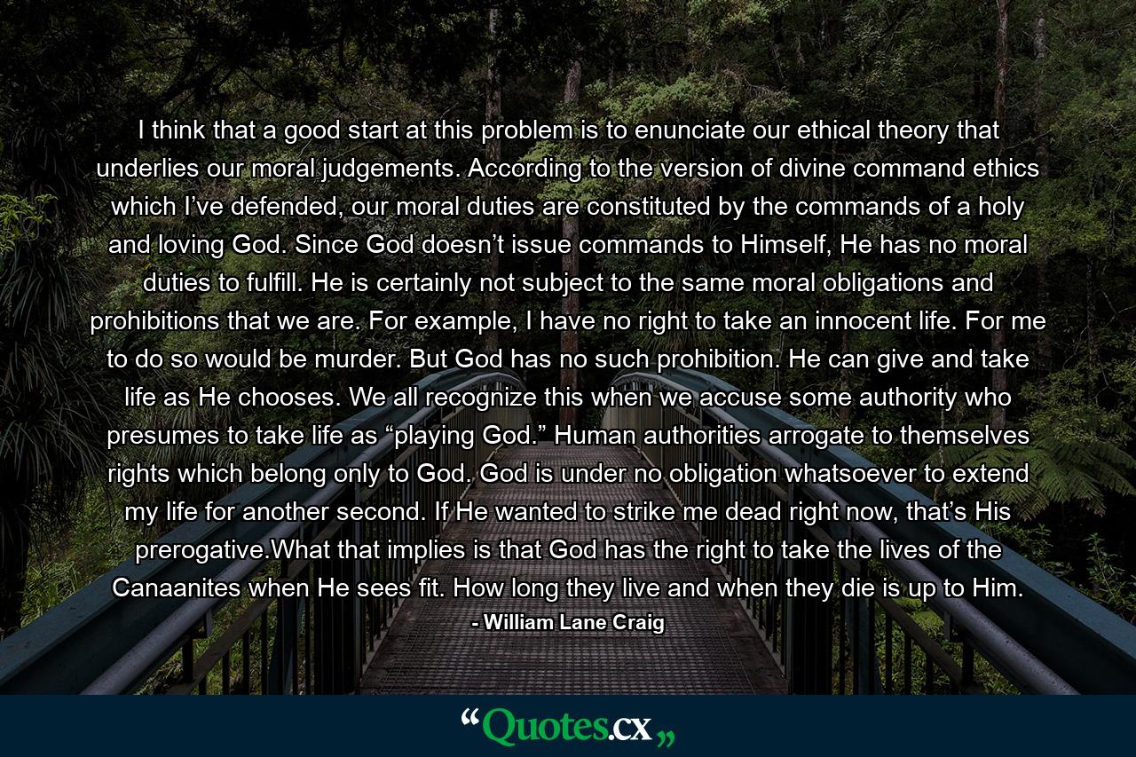 I think that a good start at this problem is to enunciate our ethical theory that underlies our moral judgements. According to the version of divine command ethics which I’ve defended, our moral duties are constituted by the commands of a holy and loving God. Since God doesn’t issue commands to Himself, He has no moral duties to fulfill. He is certainly not subject to the same moral obligations and prohibitions that we are. For example, I have no right to take an innocent life. For me to do so would be murder. But God has no such prohibition. He can give and take life as He chooses. We all recognize this when we accuse some authority who presumes to take life as “playing God.” Human authorities arrogate to themselves rights which belong only to God. God is under no obligation whatsoever to extend my life for another second. If He wanted to strike me dead right now, that’s His prerogative.What that implies is that God has the right to take the lives of the Canaanites when He sees fit. How long they live and when they die is up to Him. - Quote by William Lane Craig