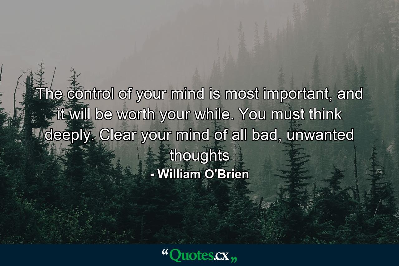 The control of your mind is most important, and it will be worth your while. You must think deeply. Clear your mind of all bad, unwanted thoughts - Quote by William O'Brien