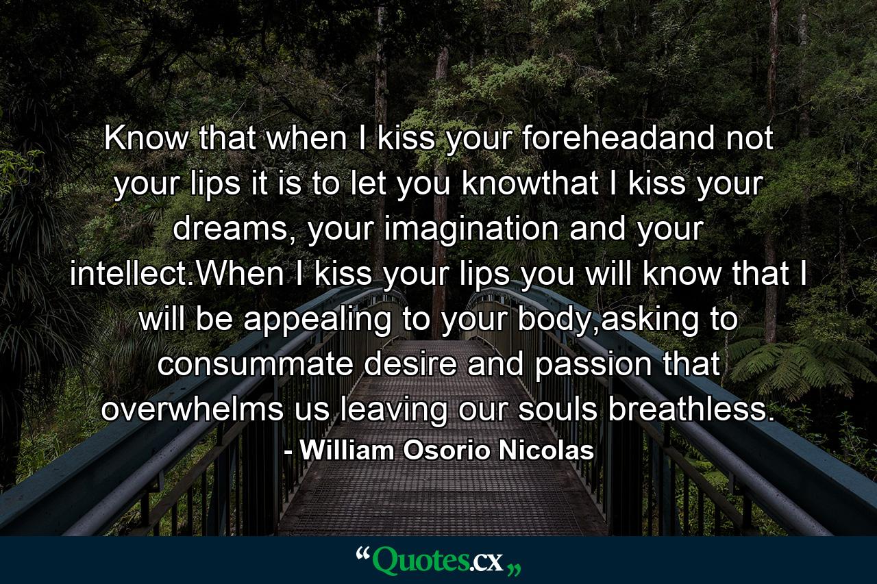 Know that when I kiss your foreheadand not your lips it is to let you knowthat I kiss your dreams, your imagination and your intellect.When I kiss your lips you will know that I will be appealing to your body,asking to consummate desire and passion that overwhelms us leaving our souls breathless. - Quote by William Osorio Nicolas