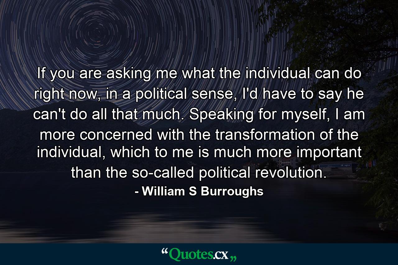 If you are asking me what the individual can do right now, in a political sense, I'd have to say he can't do all that much. Speaking for myself, I am more concerned with the transformation of the individual, which to me is much more important than the so-called political revolution. - Quote by William S Burroughs