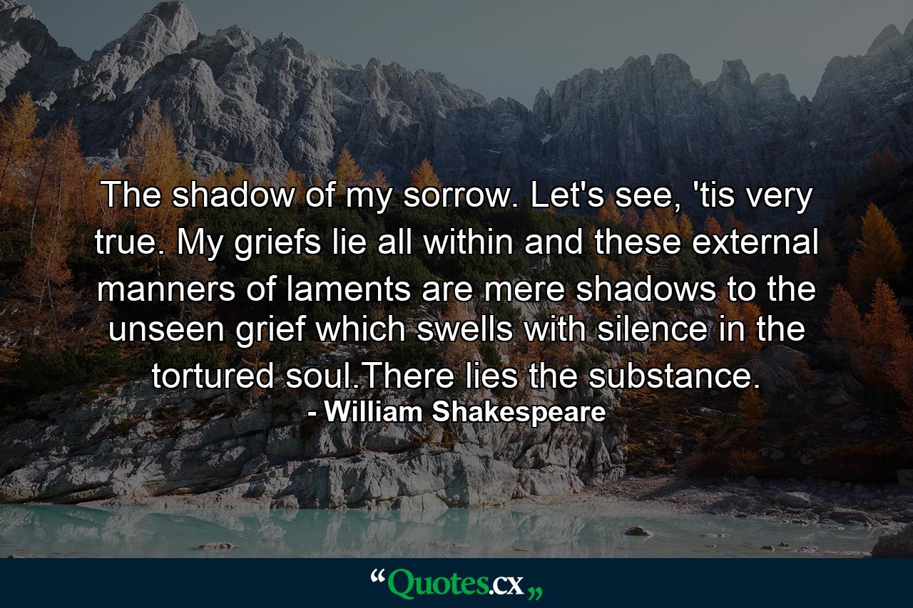 The shadow of my sorrow. Let's see, 'tis very true. My griefs lie all within and these external manners of laments are mere shadows to the unseen grief which swells with silence in the tortured soul.There lies the substance. - Quote by William Shakespeare