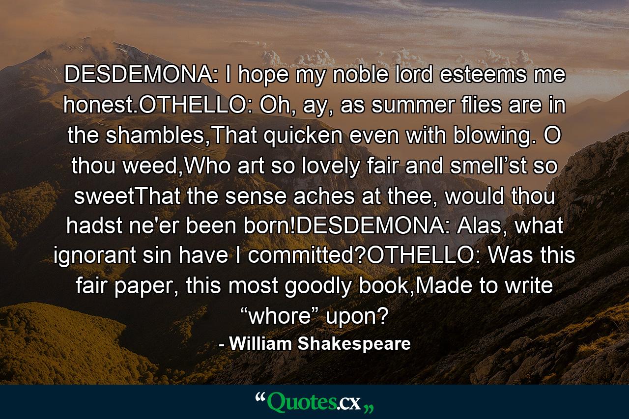 DESDEMONA: I hope my noble lord esteems me honest.OTHELLO: Oh, ay, as summer flies are in the shambles,That quicken even with blowing. O thou weed,Who art so lovely fair and smell’st so sweetThat the sense aches at thee, would thou hadst ne'er been born!DESDEMONA: Alas, what ignorant sin have I committed?OTHELLO: Was this fair paper, this most goodly book,Made to write “whore” upon? - Quote by William Shakespeare