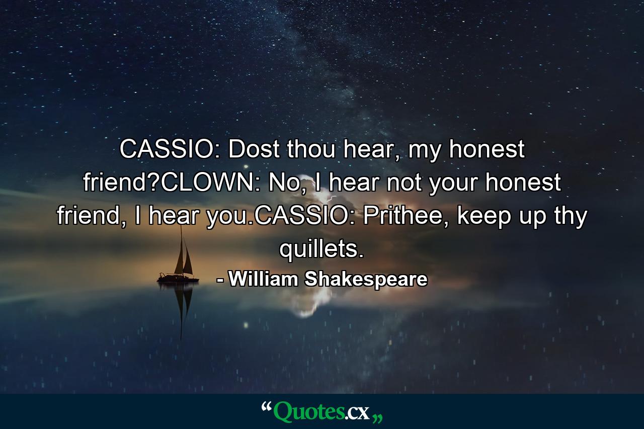 CASSIO: Dost thou hear, my honest friend?CLOWN: No, I hear not your honest friend, I hear you.CASSIO: Prithee, keep up thy quillets. - Quote by William Shakespeare