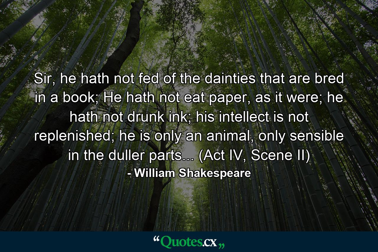 Sir, he hath not fed of the dainties that are bred in a book; He hath not eat paper, as it were; he hath not drunk ink; his intellect is not replenished; he is only an animal, only sensible in the duller parts... (Act IV, Scene II) - Quote by William Shakespeare