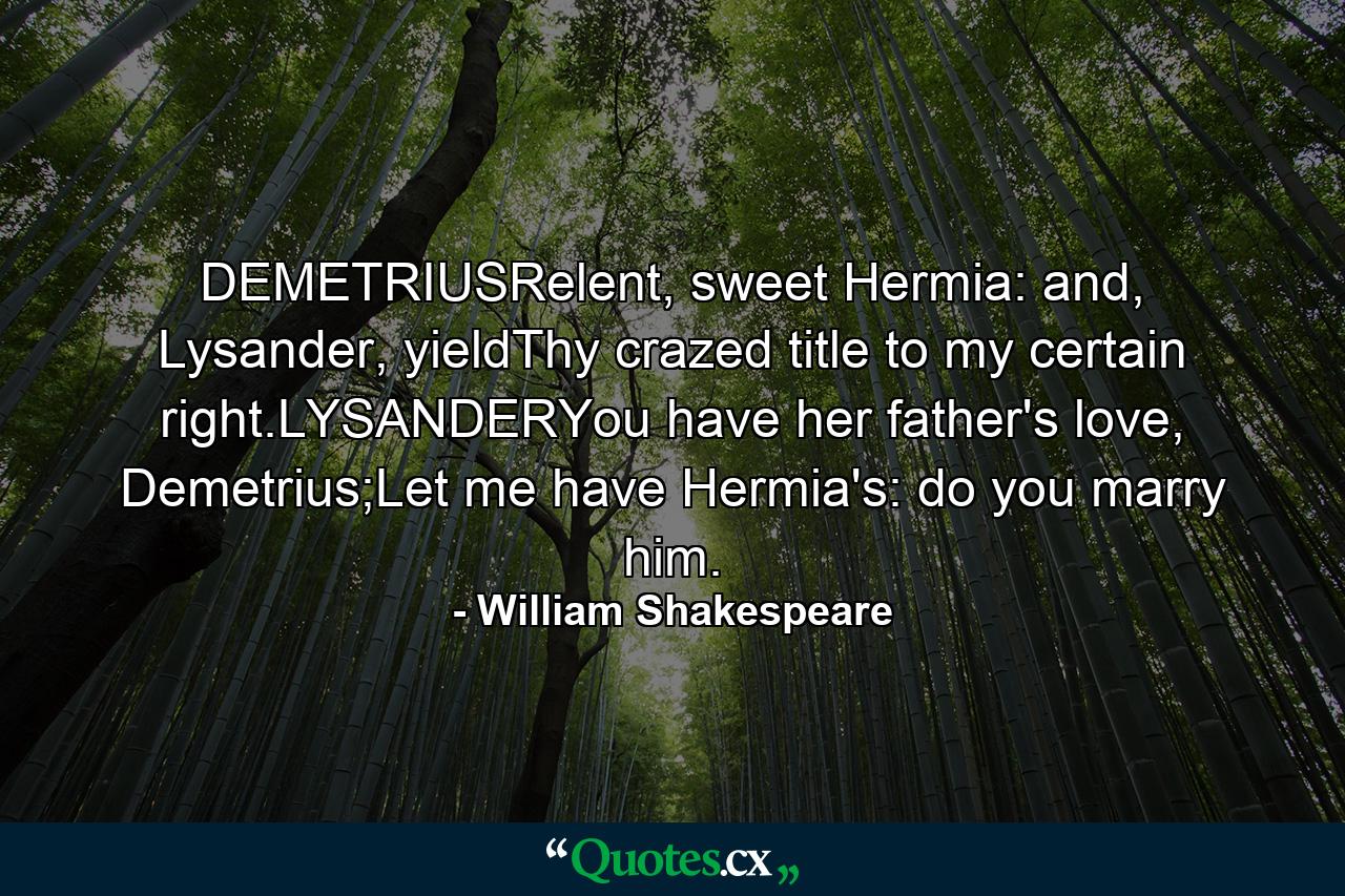 DEMETRIUSRelent, sweet Hermia: and, Lysander, yieldThy crazed title to my certain right.LYSANDERYou have her father's love, Demetrius;Let me have Hermia's: do you marry him. - Quote by William Shakespeare