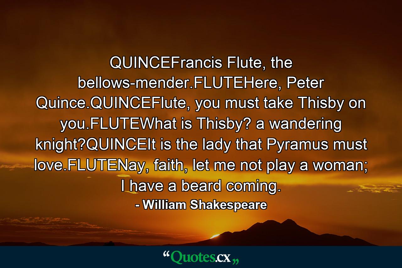 QUINCEFrancis Flute, the bellows-mender.FLUTEHere, Peter Quince.QUINCEFlute, you must take Thisby on you.FLUTEWhat is Thisby? a wandering knight?QUINCEIt is the lady that Pyramus must love.FLUTENay, faith, let me not play a woman; I have a beard coming. - Quote by William Shakespeare