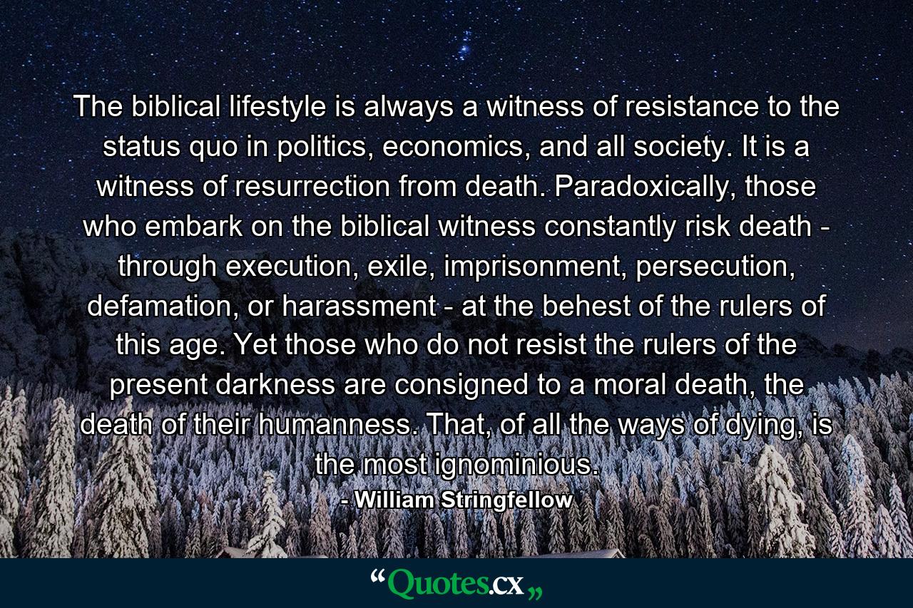 The biblical lifestyle is always a witness of resistance to the status quo in politics, economics, and all society. It is a witness of resurrection from death. Paradoxically, those who embark on the biblical witness constantly risk death - through execution, exile, imprisonment, persecution, defamation, or harassment - at the behest of the rulers of this age. Yet those who do not resist the rulers of the present darkness are consigned to a moral death, the death of their humanness. That, of all the ways of dying, is the most ignominious. - Quote by William Stringfellow