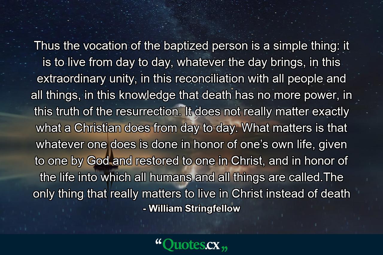 Thus the vocation of the baptized person is a simple thing: it is to live from day to day, whatever the day brings, in this extraordinary unity, in this reconciliation with all people and all things, in this knowledge that death has no more power, in this truth of the resurrection. It does not really matter exactly what a Christian does from day to day. What matters is that whatever one does is done in honor of one’s own life, given to one by God and restored to one in Christ, and in honor of the life into which all humans and all things are called.The only thing that really matters to live in Christ instead of death - Quote by William Stringfellow