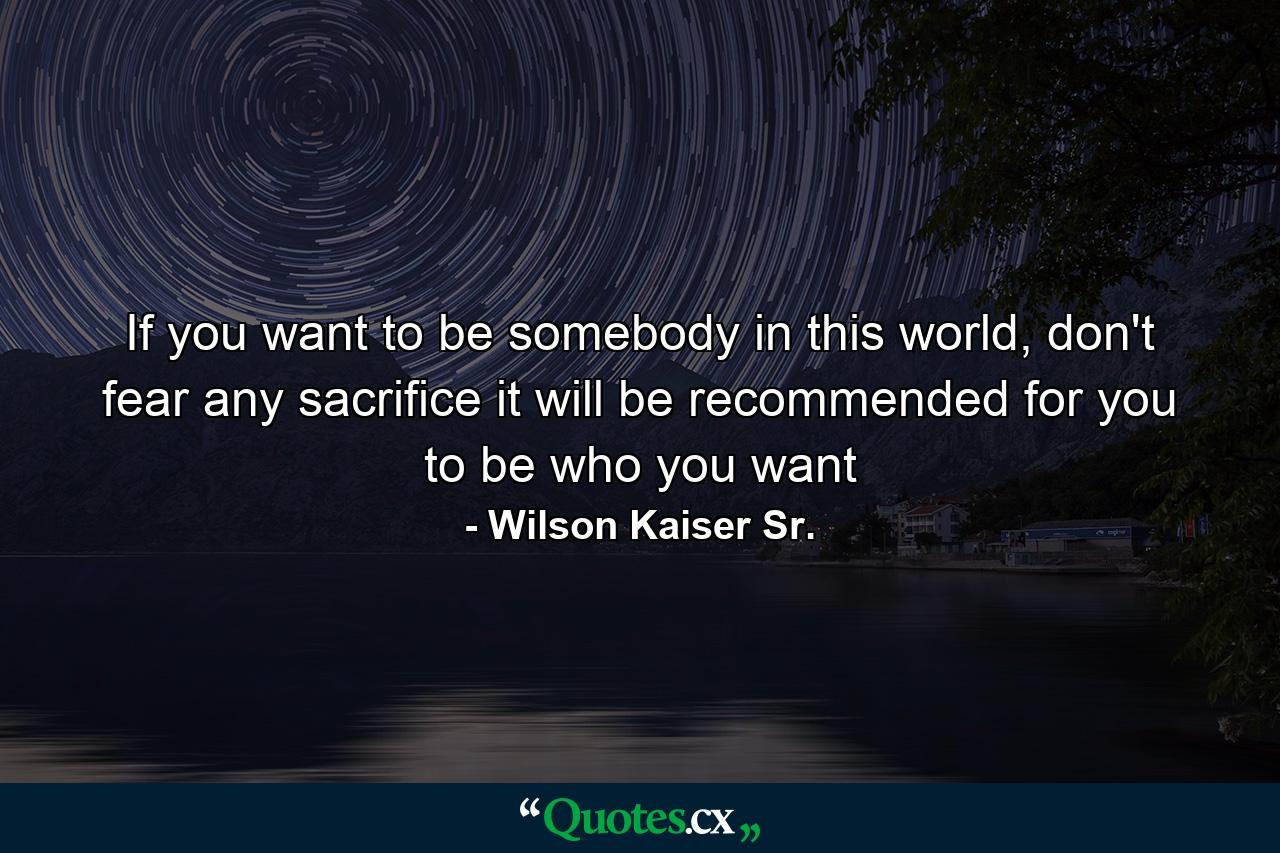 If you want to be somebody in this world, don't fear any sacrifice it will be recommended for you to be who you want - Quote by Wilson Kaiser Sr.