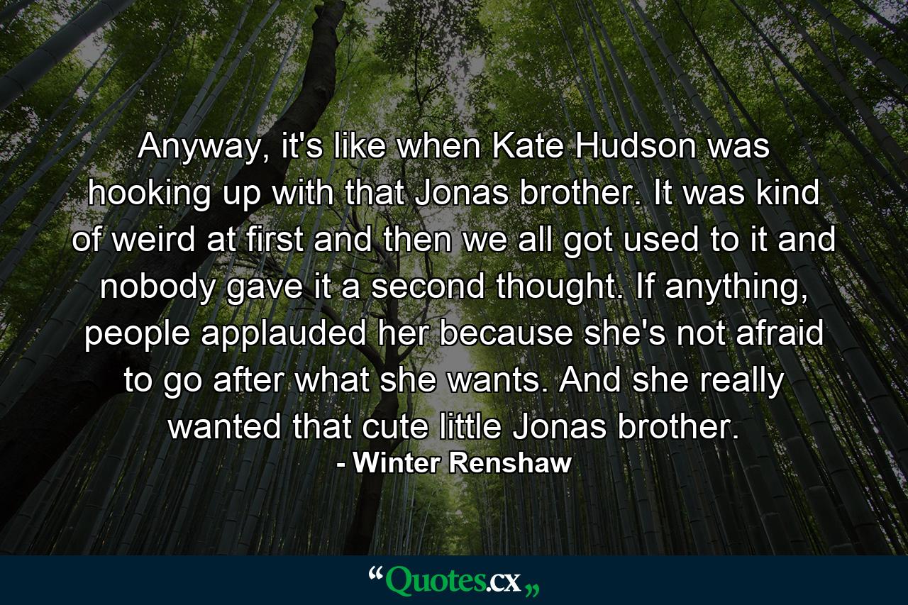 Anyway, it's like when Kate Hudson was hooking up with that Jonas brother. It was kind of weird at first and then we all got used to it and nobody gave it a second thought. If anything, people applauded her because she's not afraid to go after what she wants. And she really wanted that cute little Jonas brother. - Quote by Winter Renshaw