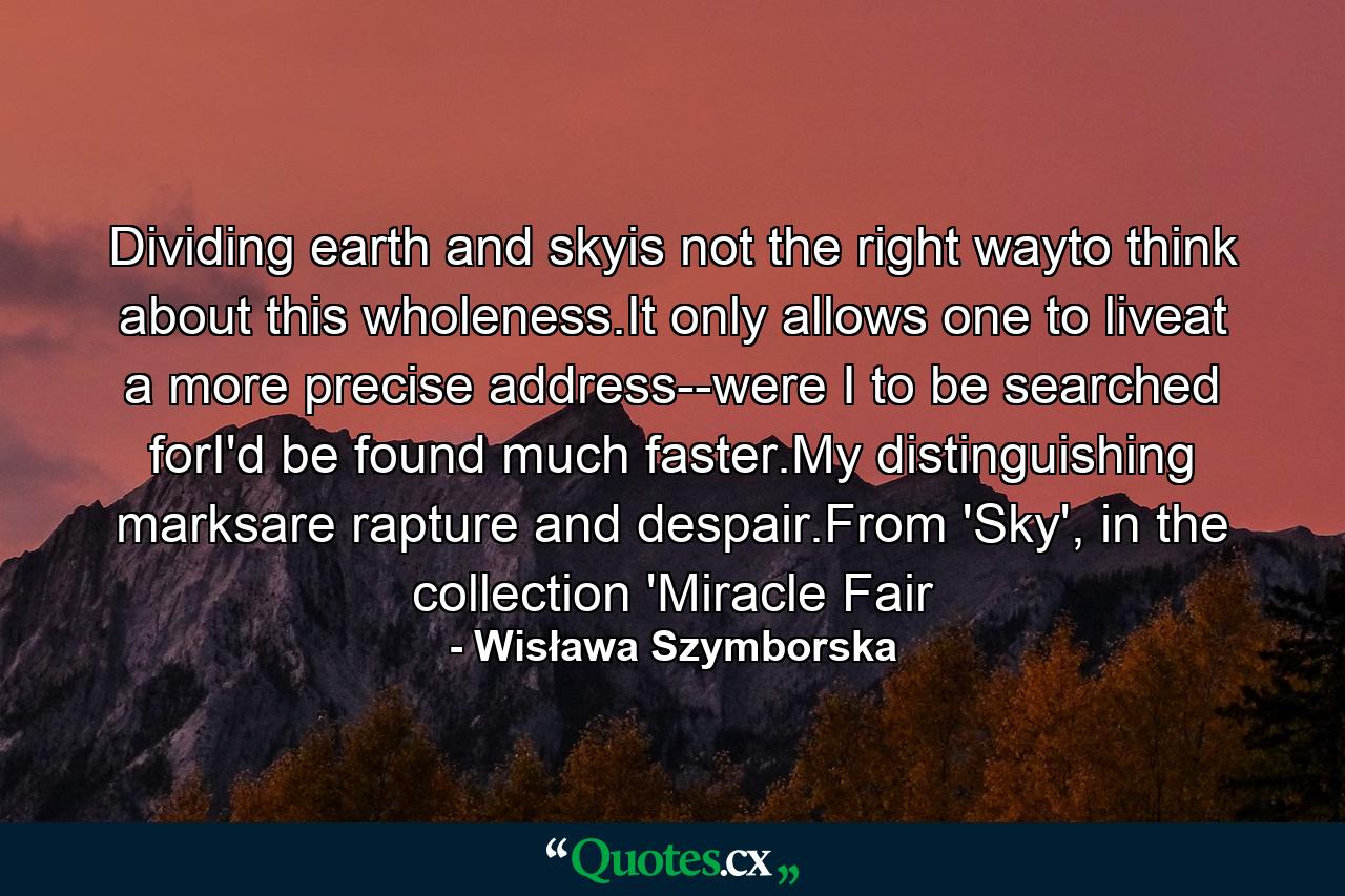 Dividing earth and skyis not the right wayto think about this wholeness.It only allows one to liveat a more precise address--were I to be searched forI'd be found much faster.My distinguishing marksare rapture and despair.From 'Sky', in the collection 'Miracle Fair - Quote by Wisława Szymborska