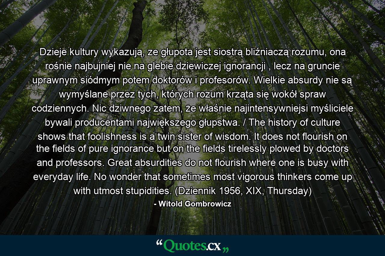 Dzieje kultury wykazują, ze głupota jest siostrą bliźniaczą rozumu, ona rośnie najbujniej nie na glebie dziewiczej ignorancji , lecz na gruncie uprawnym siódmym potem doktorów i profesorów. Wielkie absurdy nie są wymyślane przez tych, których rozum krząta się wokół spraw codziennych. Nic dziwnego zatem, że właśnie najintensywniejsi myśliciele bywali producentami największego głupstwa. / The history of culture shows that foolishness is a twin sister of wisdom. It does not flourish on the fields of pure ignorance but on the fields tirelessly plowed by doctors and professors. Great absurdities do not flourish where one is busy with everyday life. No wonder that sometimes most vigorous thinkers come up with utmost stupidities. (Dziennik 1956, XIX, Thursday) - Quote by Witold Gombrowicz