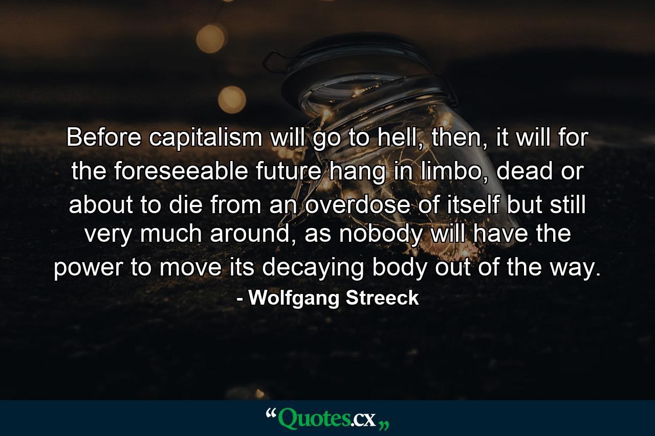 Before capitalism will go to hell, then, it will for the foreseeable future hang in limbo, dead or about to die from an overdose of itself but still very much around, as nobody will have the power to move its decaying body out of the way. - Quote by Wolfgang Streeck