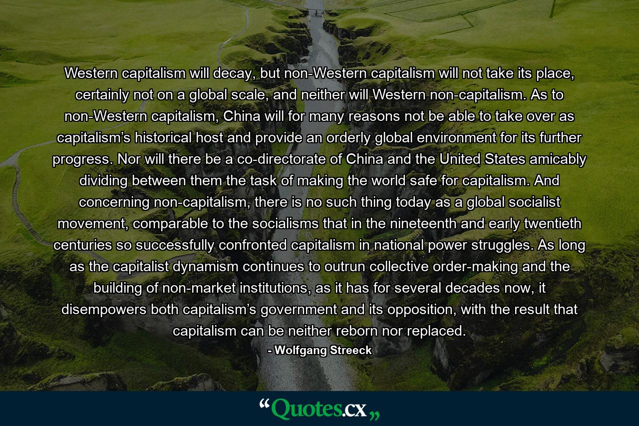 Western capitalism will decay, but non-Western capitalism will not take its place, certainly not on a global scale, and neither will Western non-capitalism. As to non-Western capitalism, China will for many reasons not be able to take over as capitalism’s historical host and provide an orderly global environment for its further progress. Nor will there be a co-directorate of China and the United States amicably dividing between them the task of making the world safe for capitalism. And concerning non-capitalism, there is no such thing today as a global socialist movement, comparable to the socialisms that in the nineteenth and early twentieth centuries so successfully confronted capitalism in national power struggles. As long as the capitalist dynamism continues to outrun collective order-making and the building of non-market institutions, as it has for several decades now, it disempowers both capitalism’s government and its opposition, with the result that capitalism can be neither reborn nor replaced. - Quote by Wolfgang Streeck