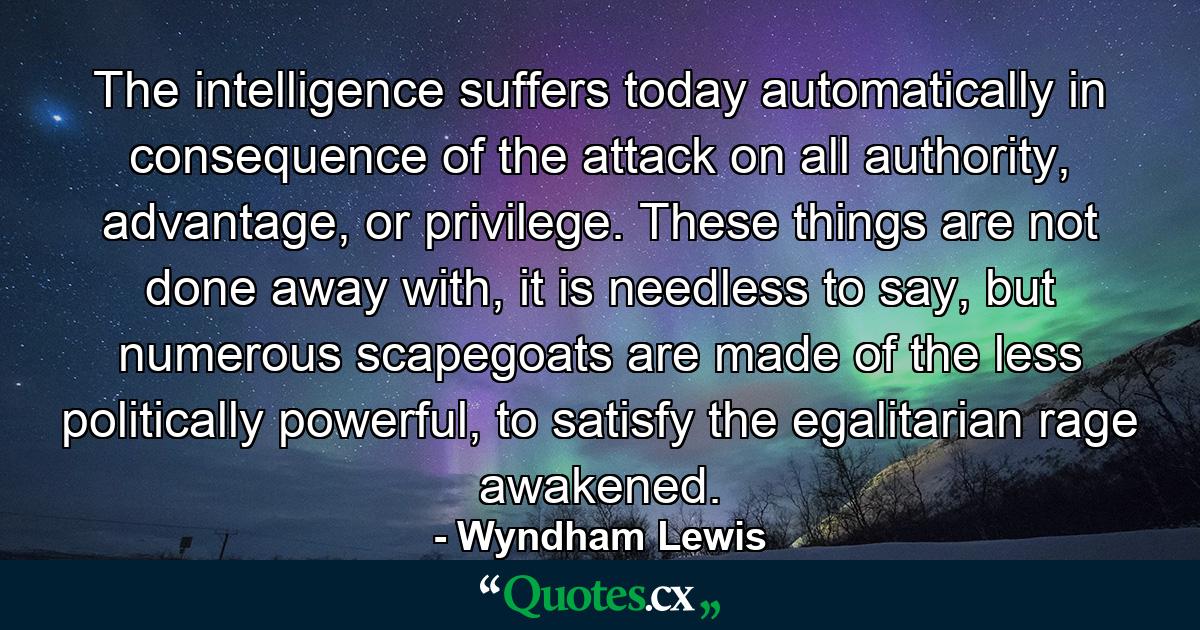 The intelligence suffers today automatically in consequence of the attack on all authority, advantage, or privilege. These things are not done away with, it is needless to say, but numerous scapegoats are made of the less politically powerful, to satisfy the egalitarian rage awakened. - Quote by Wyndham Lewis