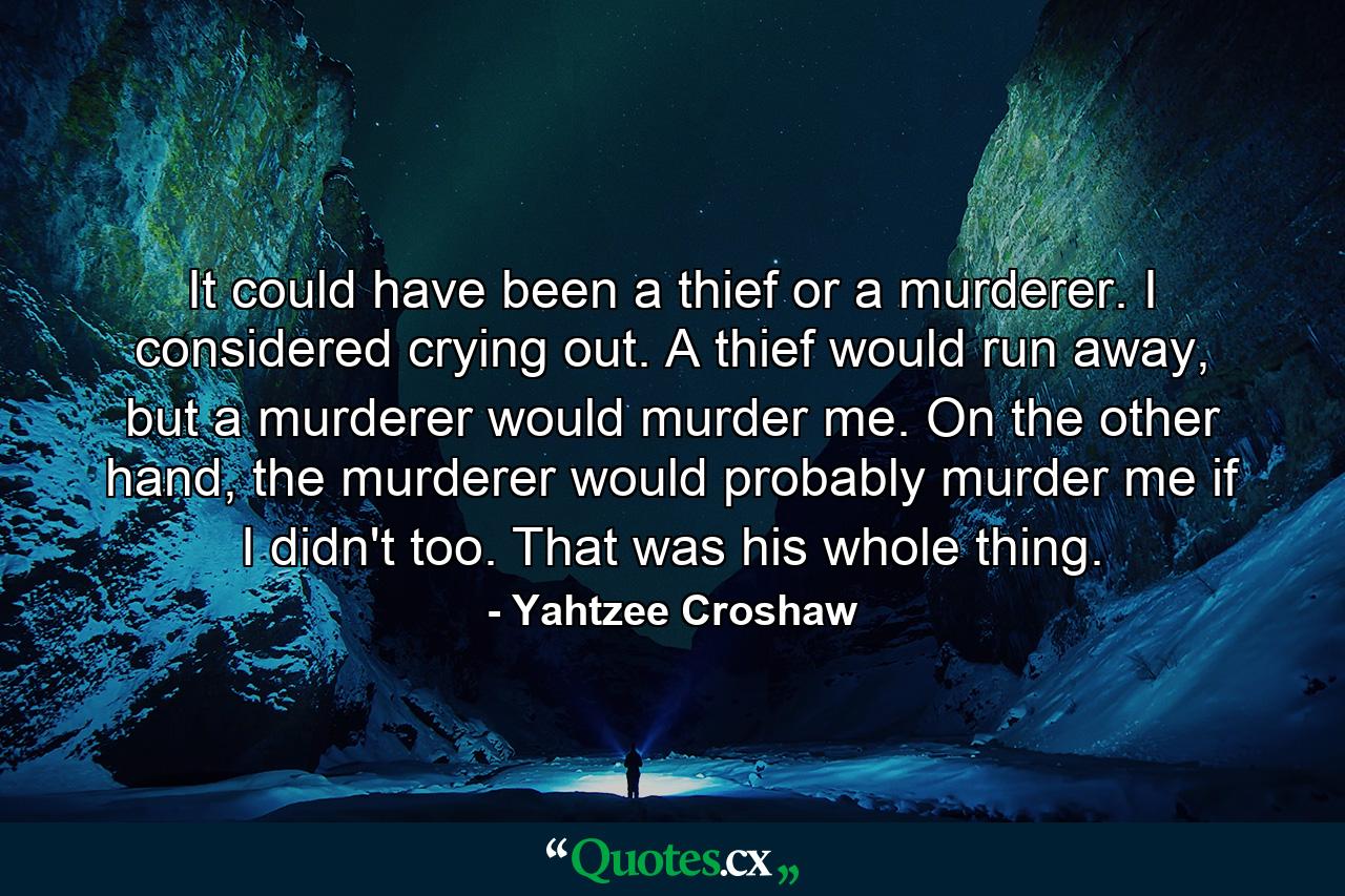 It could have been a thief or a murderer. I considered crying out. A thief would run away, but a murderer would murder me. On the other hand, the murderer would probably murder me if I didn't too. That was his whole thing. - Quote by Yahtzee Croshaw