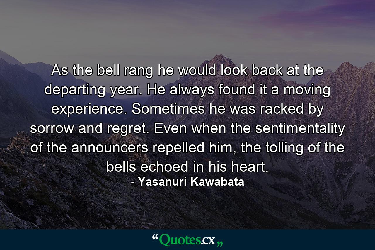 As the bell rang he would look back at the departing year. He always found it a moving experience. Sometimes he was racked by sorrow and regret. Even when the sentimentality of the announcers repelled him, the tolling of the bells echoed in his heart. - Quote by Yasanuri Kawabata