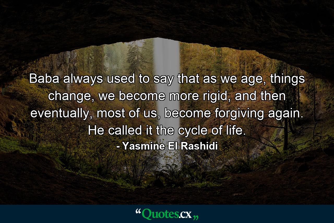 Baba always used to say that as we age, things change, we become more rigid, and then eventually, most of us, become forgiving again. He called it the cycle of life. - Quote by Yasmine El Rashidi