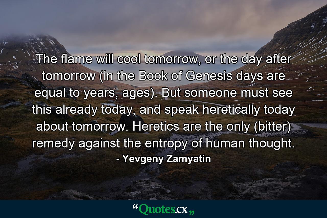 The flame will cool tomorrow, or the day after tomorrow (in the Book of Genesis days are equal to years, ages). But someone must see this already today, and speak heretically today about tomorrow. Heretics are the only (bitter) remedy against the entropy of human thought. - Quote by Yevgeny Zamyatin