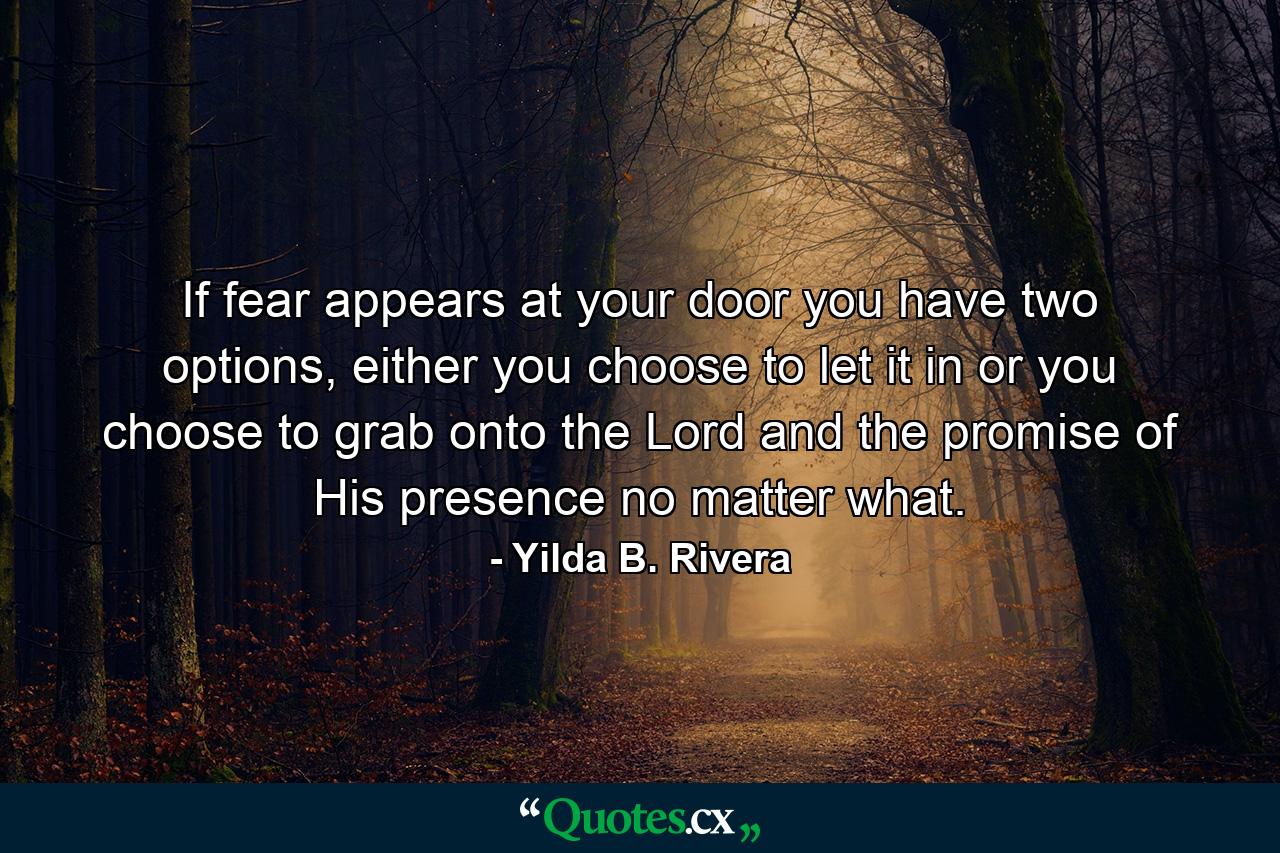 If fear appears at your door you have two options, either you choose to let it in or you choose to grab onto the Lord and the promise of His presence no matter what. - Quote by Yilda B. Rivera