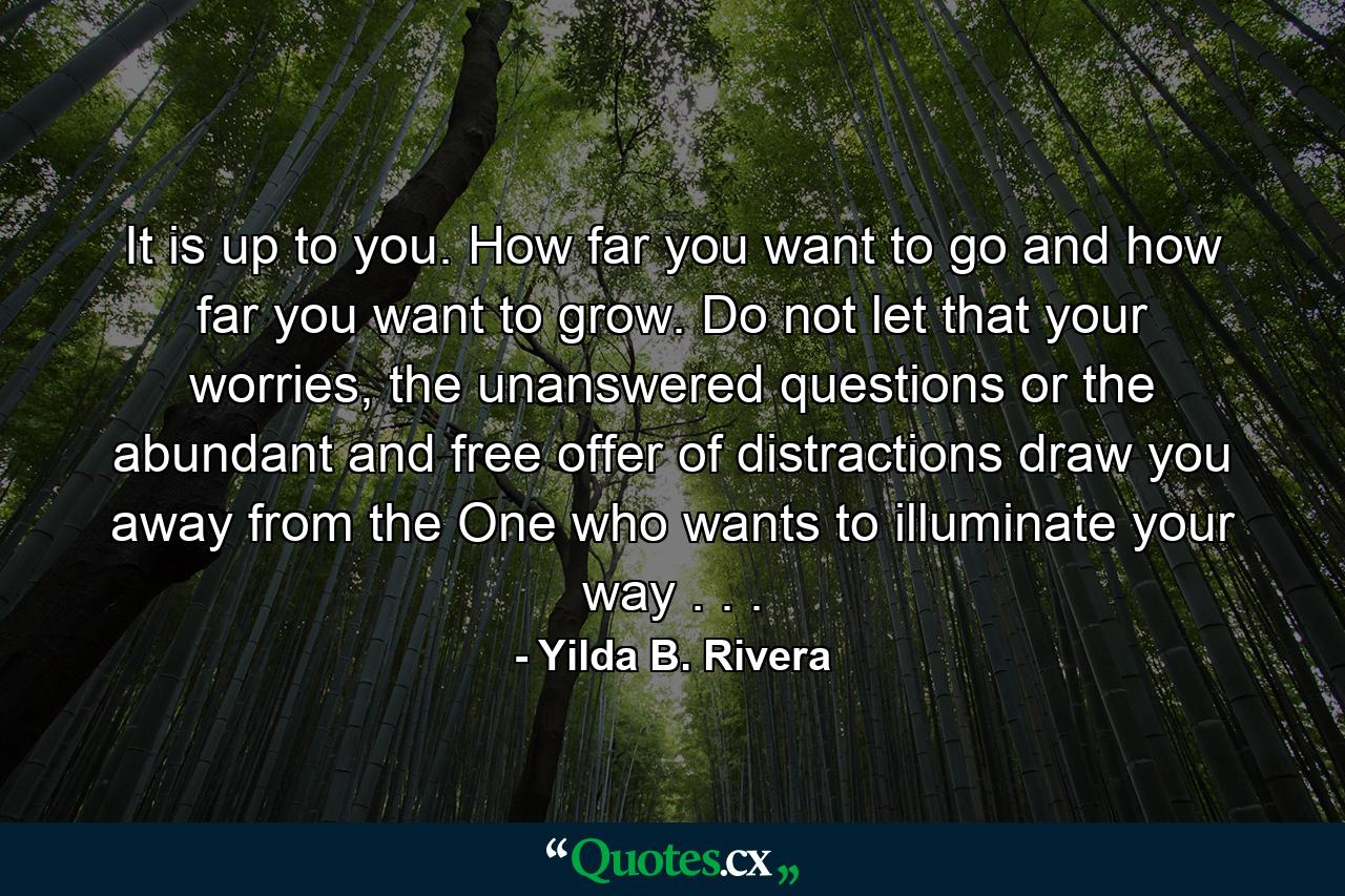 It is up to you. How far you want to go and how far you want to grow. Do not let that your worries, the unanswered questions or the abundant and free offer of distractions draw you away from the One who wants to illuminate your way . . . - Quote by Yilda B. Rivera