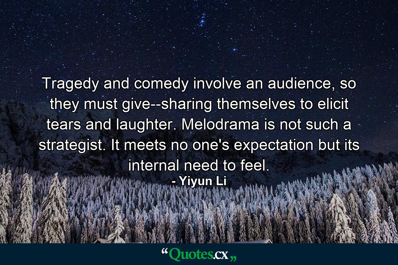 Tragedy and comedy involve an audience, so they must give--sharing themselves to elicit tears and laughter. Melodrama is not such a strategist. It meets no one's expectation but its internal need to feel. - Quote by Yiyun Li